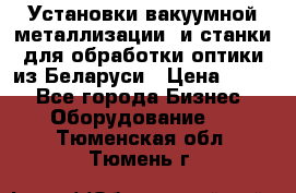 Установки вакуумной металлизации  и станки для обработки оптики из Беларуси › Цена ­ 100 - Все города Бизнес » Оборудование   . Тюменская обл.,Тюмень г.